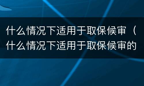 什么情况下适用于取保候审（什么情况下适用于取保候审的条件）