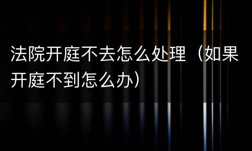 法院开庭不去怎么处理（如果开庭不到怎么办）