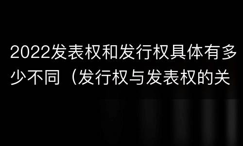 2022发表权和发行权具体有多少不同（发行权与发表权的关系）