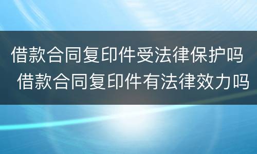 借款合同复印件受法律保护吗 借款合同复印件有法律效力吗
