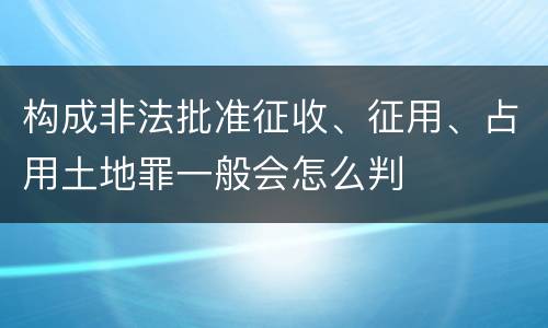 构成非法批准征收、征用、占用土地罪一般会怎么判