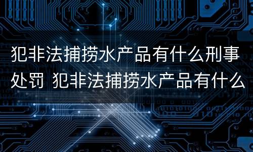 犯非法捕捞水产品有什么刑事处罚 犯非法捕捞水产品有什么刑事处罚案例