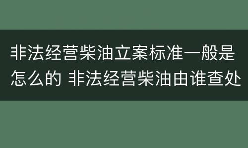 非法经营柴油立案标准一般是怎么的 非法经营柴油由谁查处