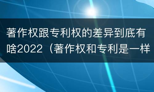著作权跟专利权的差异到底有啥2022（著作权和专利是一样的吗）