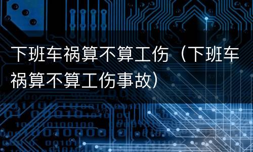 下班车祸算不算工伤（下班车祸算不算工伤事故）