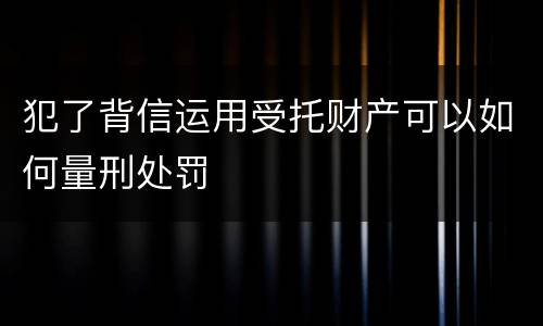犯了背信运用受托财产可以如何量刑处罚