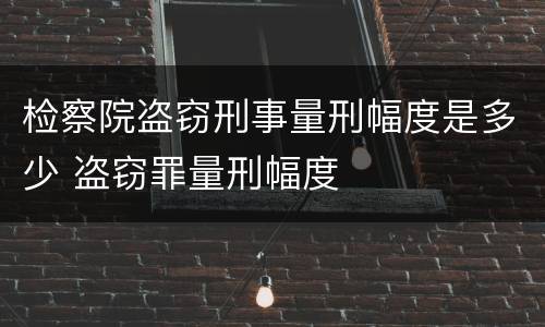 检察院盗窃刑事量刑幅度是多少 盗窃罪量刑幅度