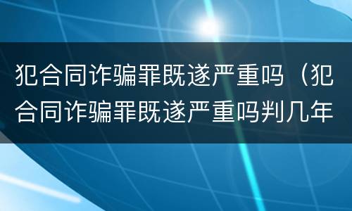 犯合同诈骗罪既遂严重吗（犯合同诈骗罪既遂严重吗判几年）