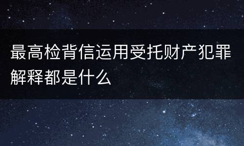 最高检背信运用受托财产犯罪解释都是什么
