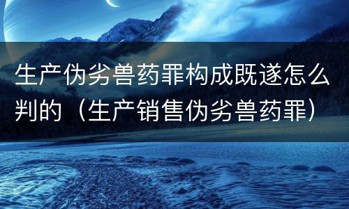 生产伪劣兽药罪构成既遂怎么判的（生产销售伪劣兽药罪）