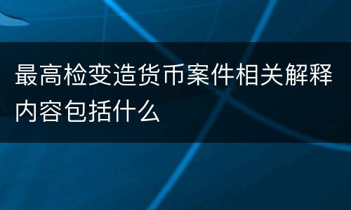 最高检变造货币案件相关解释内容包括什么