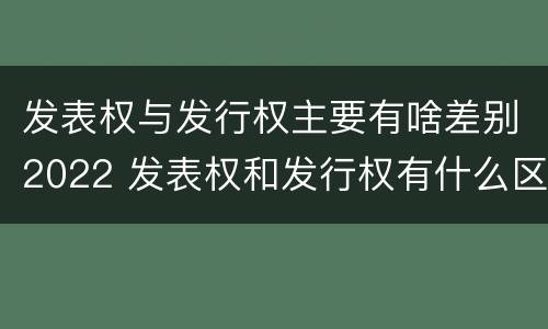 发表权与发行权主要有啥差别2022 发表权和发行权有什么区别