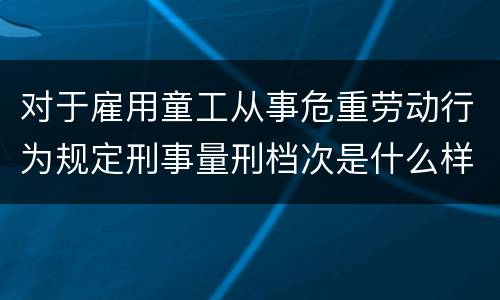 对于雇用童工从事危重劳动行为规定刑事量刑档次是什么样
