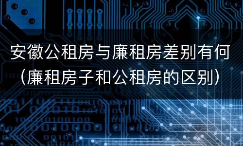 安徽公租房与廉租房差别有何（廉租房子和公租房的区别）