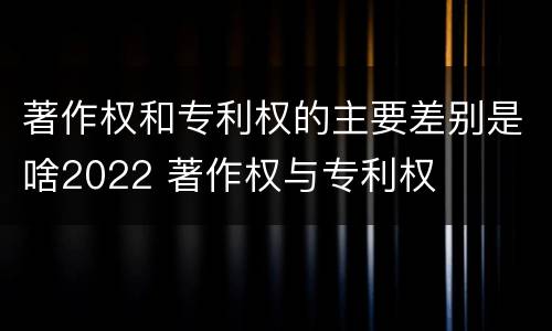 著作权和专利权的主要差别是啥2022 著作权与专利权