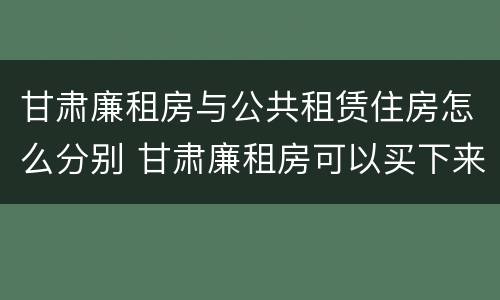 甘肃廉租房与公共租赁住房怎么分别 甘肃廉租房可以买下来属于自己吗