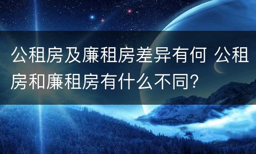公租房及廉租房差异有何 公租房和廉租房有什么不同?