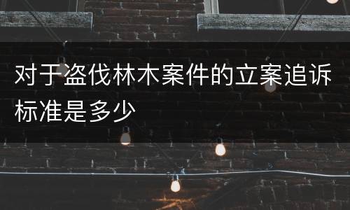 对于盗伐林木案件的立案追诉标准是多少