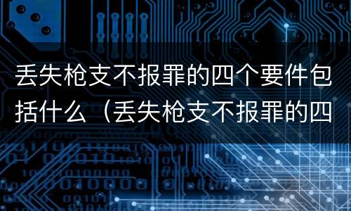 丢失枪支不报罪的四个要件包括什么（丢失枪支不报罪的四个要件包括什么）