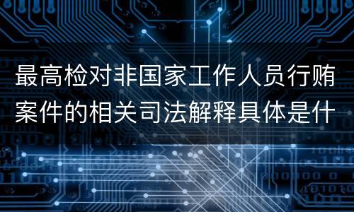 最高检对非国家工作人员行贿案件的相关司法解释具体是什么重要内容