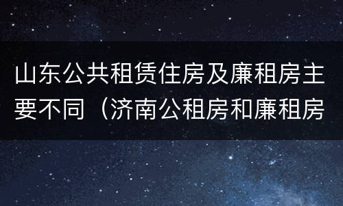 山东公共租赁住房及廉租房主要不同（济南公租房和廉租房的区别）
