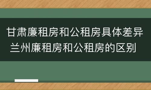 甘肃廉租房和公租房具体差异 兰州廉租房和公租房的区别