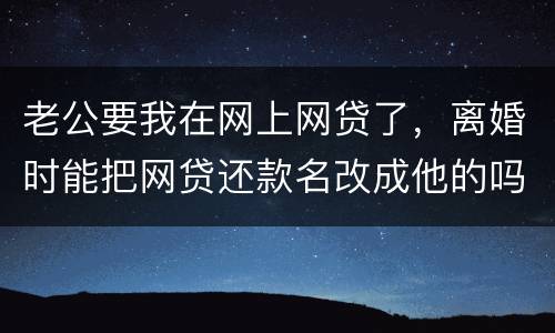 老公要我在网上网贷了，离婚时能把网贷还款名改成他的吗