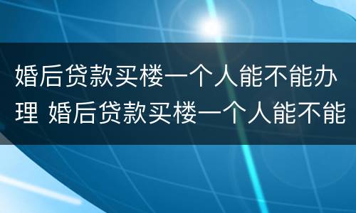 婚后贷款买楼一个人能不能办理 婚后贷款买楼一个人能不能办理房产证