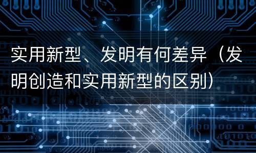 实用新型、发明有何差异（发明创造和实用新型的区别）