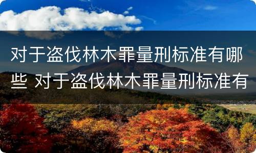 对于盗伐林木罪量刑标准有哪些 对于盗伐林木罪量刑标准有哪些规定