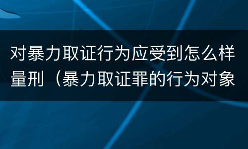 对暴力取证行为应受到怎么样量刑（暴力取证罪的行为对象）