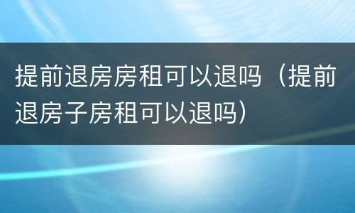 提前退房房租可以退吗(提前退房子房租可以退吗) 提前退房房租可以退吗(提前退房子房租可以退吗)