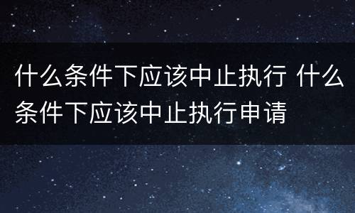 什么条件下应该中止执行 什么条件下应该中止执行申请
