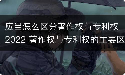 应当怎么区分著作权与专利权2022 著作权与专利权的主要区别