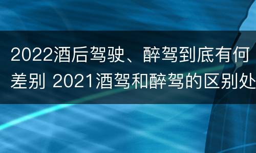 2022酒后驾驶、醉驾到底有何差别 2021酒驾和醉驾的区别处罚