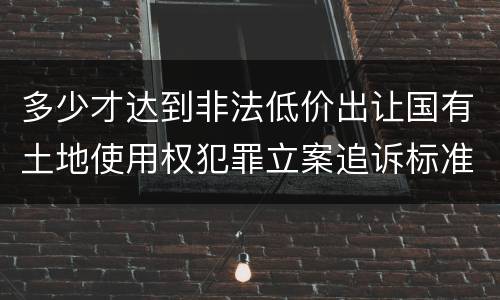 多少才达到非法低价出让国有土地使用权犯罪立案追诉标准