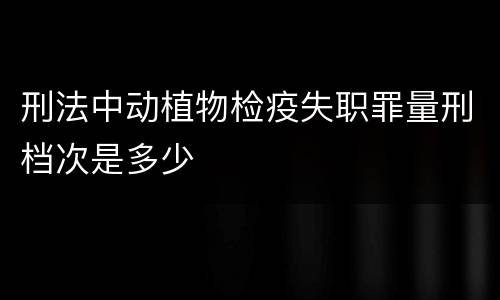 刑法中动植物检疫失职罪量刑档次是多少