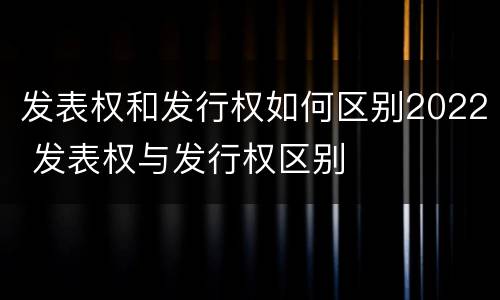 发表权和发行权如何区别2022 发表权与发行权区别