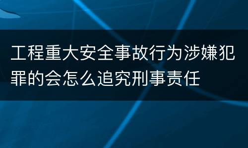 工程重大安全事故行为涉嫌犯罪的会怎么追究刑事责任