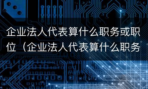 企业法人代表算什么职务或职位（企业法人代表算什么职务或职位级别）