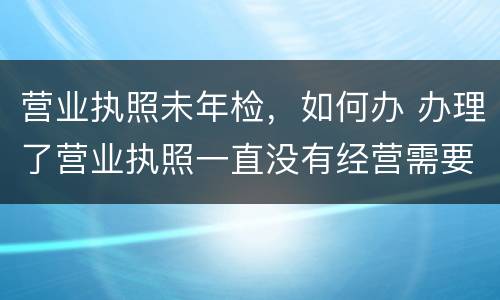 营业执照未年检，如何办 办理了营业执照一直没有经营需要年检吗?