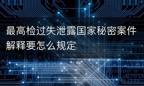 最高检过失泄露国家秘密案件解释要怎么规定