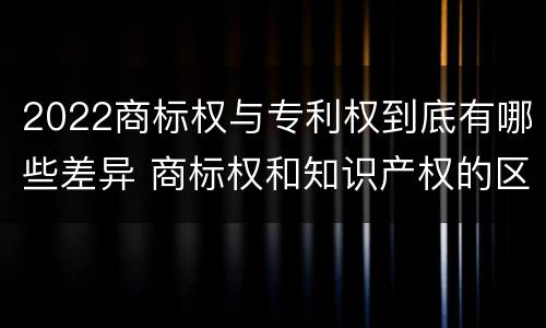2022商标权与专利权到底有哪些差异 商标权和知识产权的区别