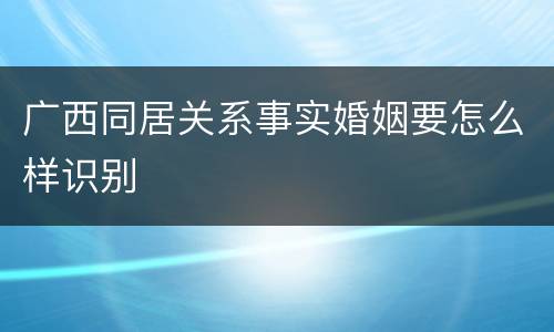 广西同居关系事实婚姻要怎么样识别