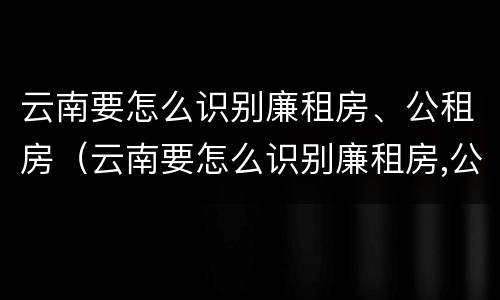 云南要怎么识别廉租房、公租房（云南要怎么识别廉租房,公租房在哪里?）
