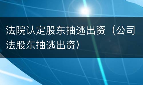 法院认定股东抽逃出资(公司法股东抽逃出资)
