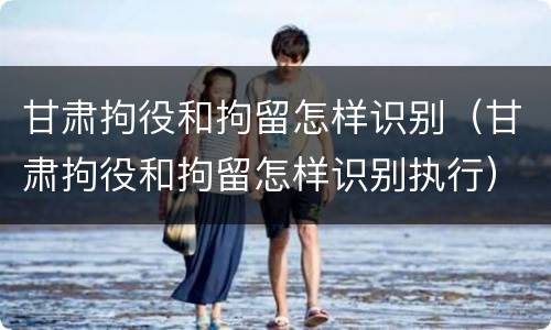 甘肃拘役和拘留怎样识别（甘肃拘役和拘留怎样识别执行）