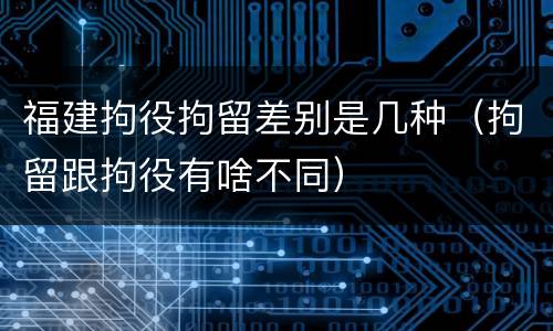 福建拘役拘留差别是几种（拘留跟拘役有啥不同）