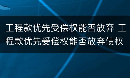 工程款优先受偿权能否放弃 工程款优先受偿权能否放弃债权