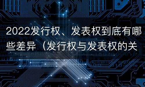 2022发行权、发表权到底有哪些差异（发行权与发表权的关系）